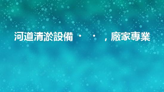 河道清淤設備，廠家專業(yè)保障水質清潔